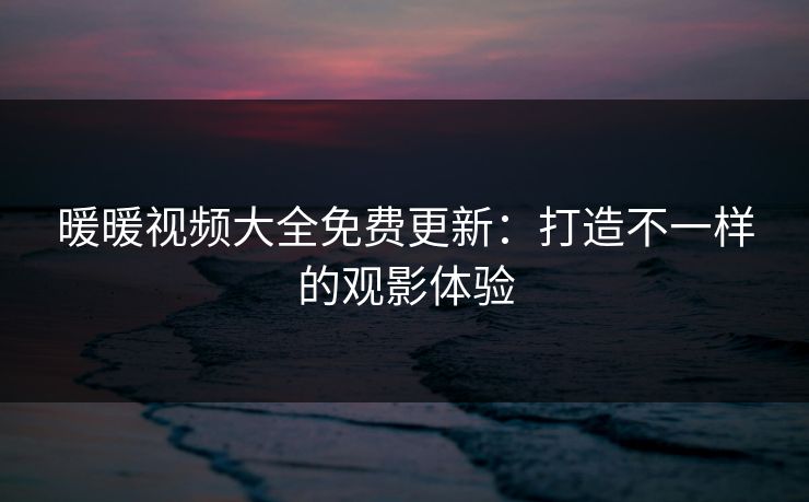 暖暖视频大全免费更新：打造不一样的观影体验