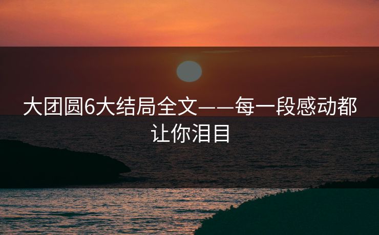 大团圆6大结局全文——每一段感动都让你泪目