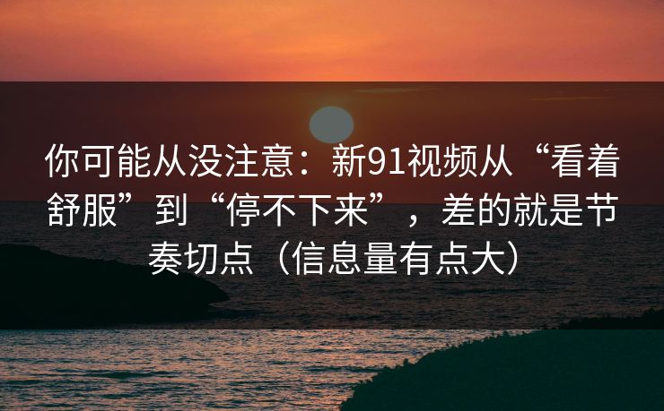 你可能从没注意：新91视频从“看着舒服”到“停不下来”，差的就是节奏切点（信息量有点大）