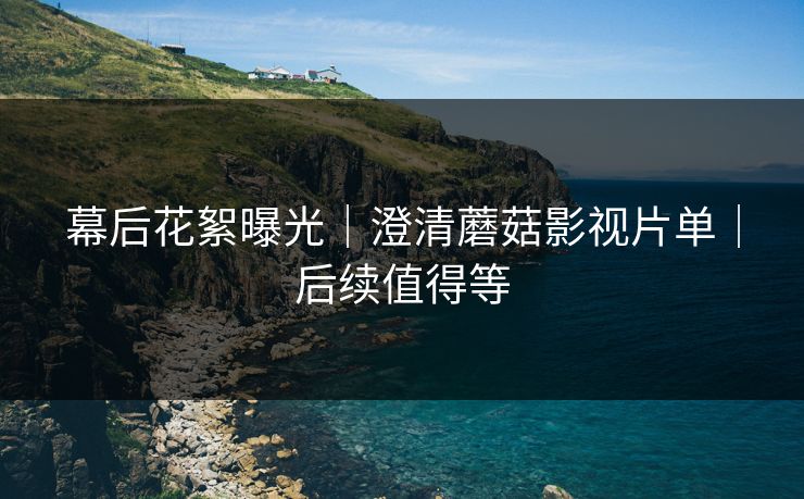 幕后花絮曝光|澄清蘑菇影视片单|后续值得等 幕后花絮曝光|澄清蘑菇影视片单|后续值得等