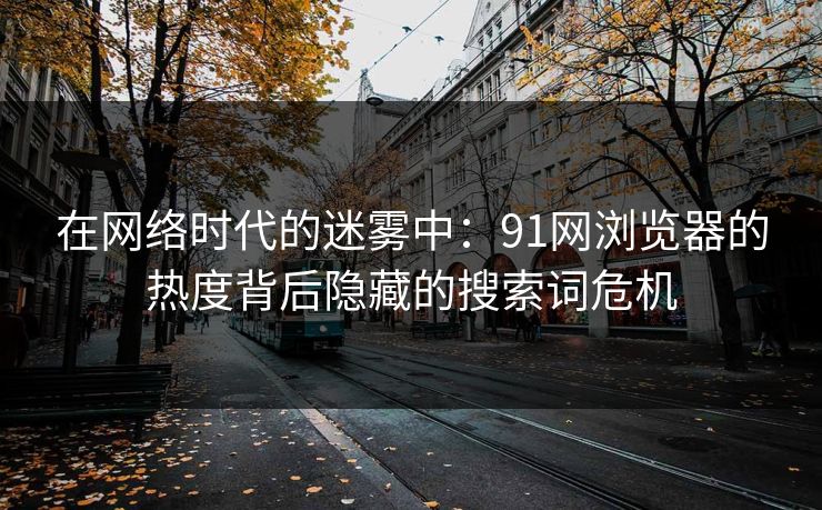 在网络时代的迷雾中:91网浏览器的热度背后隐藏的搜索词危机 在网络时代的迷雾中:91网浏览器的热度背后隐藏的搜索词危机