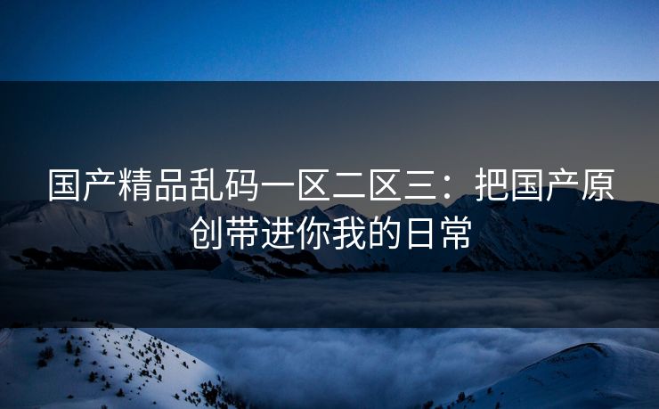 国产精品乱码一区二区三：把国产原创带进你我的日常