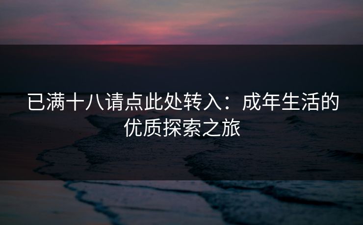 已满十八请点此处转入:成年生活的优质探索之旅 已满十八请点此处转入:成年生活的优质探索之旅