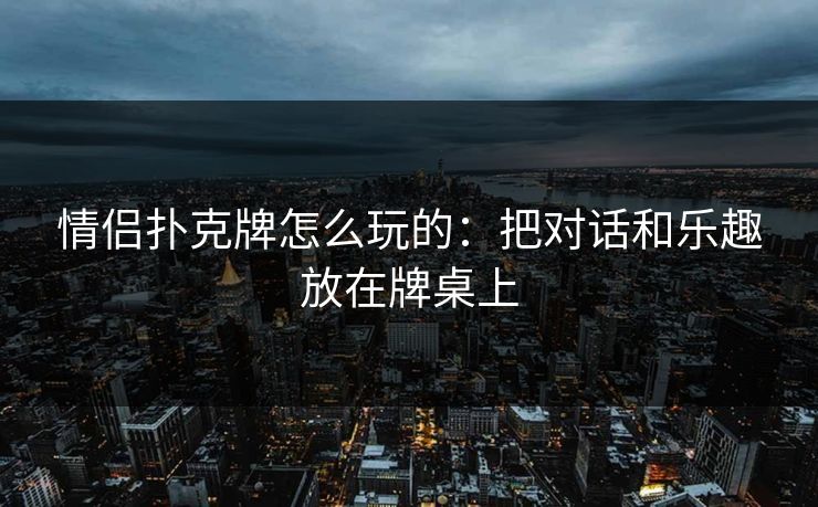 情侣扑克牌怎么玩的：把对话和乐趣放在牌桌上