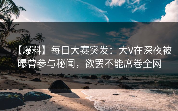 【爆料】每日大赛突发：大V在深夜被曝曾参与秘闻，欲罢不能席卷全网