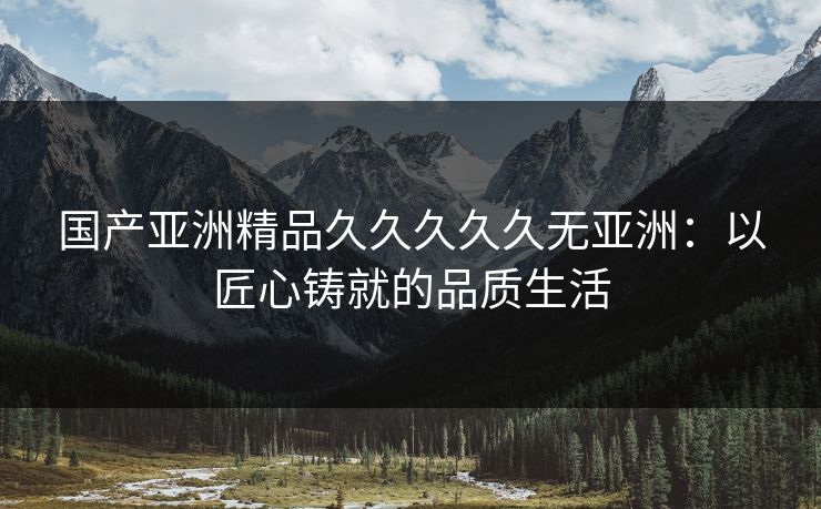国产亚洲精品久久久久久无亚洲:以匠心铸就的品质生活 国产亚洲精品久久久久久无亚洲:以匠心铸就的品质生活