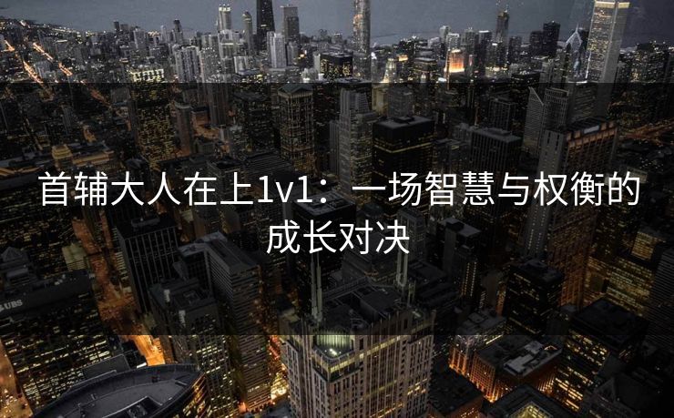首辅大人在上1v1:一场智慧与权衡的成长对决 首辅大人在上1v1:一场智慧与权衡的成长对决