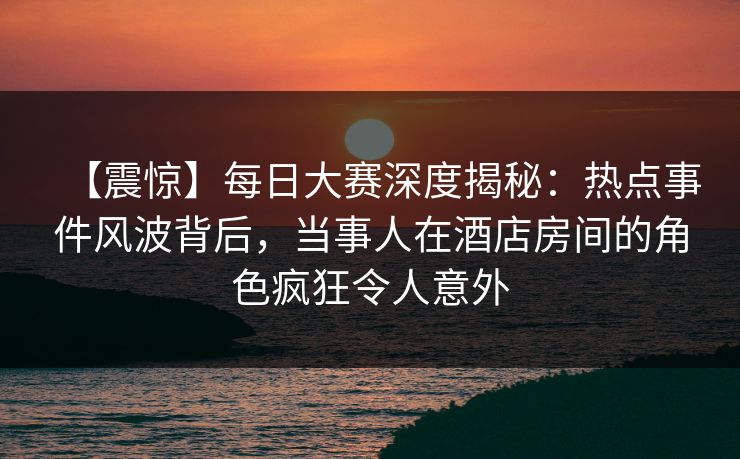 【震惊】每日大赛深度揭秘：热点事件风波背后，当事人在酒店房间的角色疯狂令人意外
