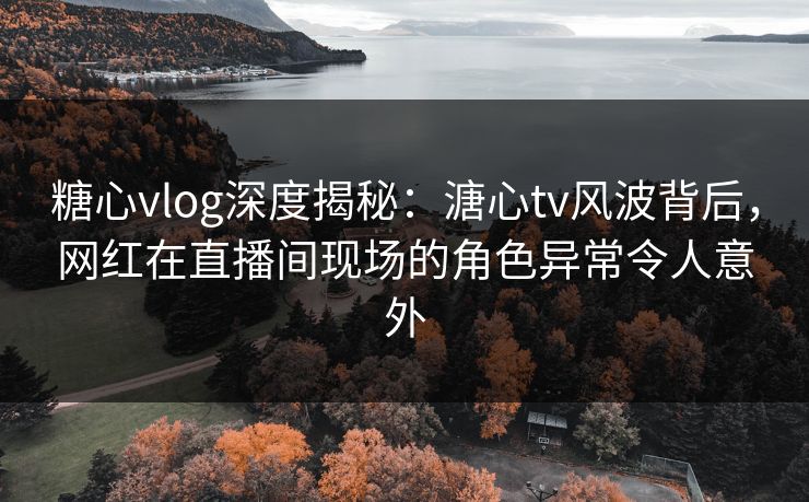 糖心vlog深度揭秘：溏心tv风波背后，网红在直播间现场的角色异常令人意外
