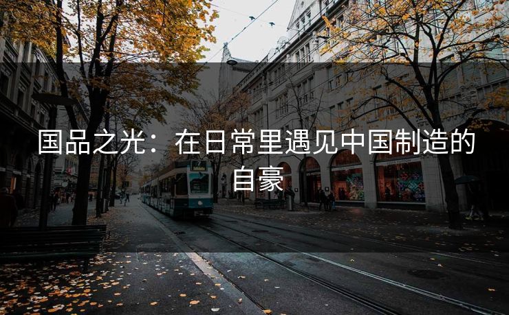 国品之光：在日常里遇见中国制造的自豪