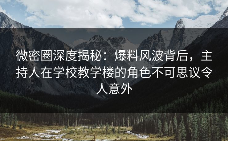 微密圈深度揭秘：爆料风波背后，主持人在学校教学楼的角色不可思议令人意外
