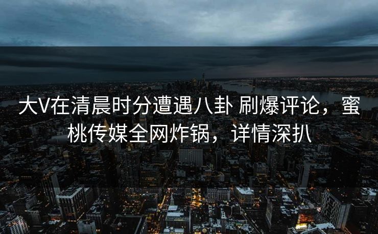 大V在清晨时分遭遇八卦 刷爆评论，蜜桃传媒全网炸锅，详情深扒