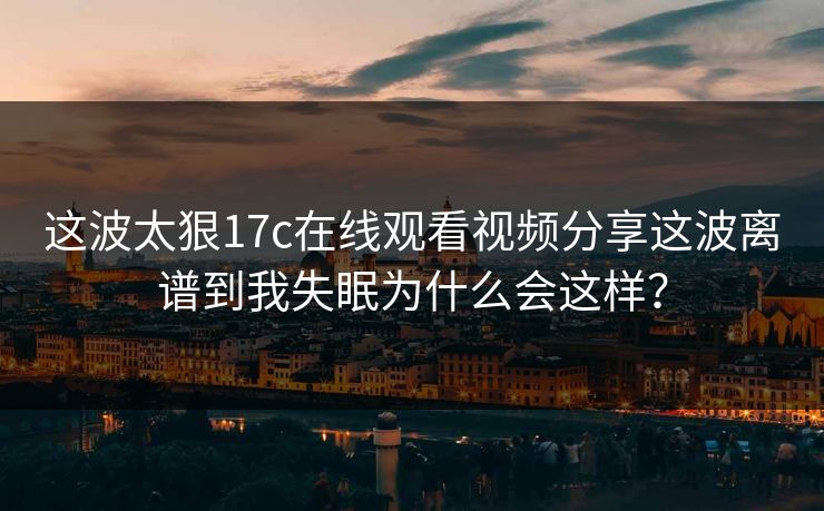 这波太狠17c在线观看视频分享这波离谱到我失眠为什么会这样？