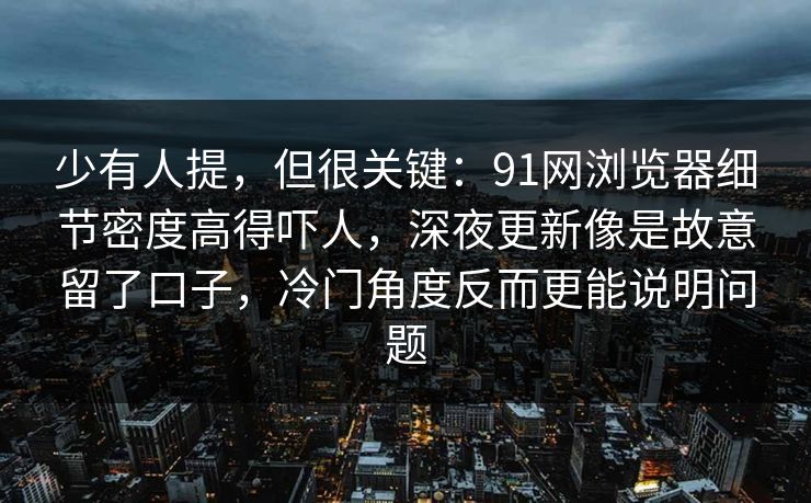 少有人提，但很关键：91网浏览器细节密度高得吓人，深夜更新像是故意留了口子，冷门角度反而更能说明问题